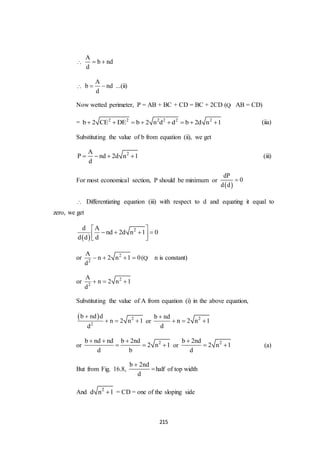 215

A
b nd
d
 

A
b nd
d
  ...(ii)
Now wetted perimeter, P = AB + BC + CD = BC + 2CD (Q AB = CD)
= 2 2 2 2 2 2
b 2 CE DE b 2 n d d b 2d n 1        (iia)
Substituting the value of b from equation (ii), we get
2A
P nd 2d n 1
d
    (iii)
For most economical section, P should be minimum or
 
dP
0
d d

 Differentiating equation (iii) with respect to d and equating it equal to
zero, we get
 
2d A
nd 2d n 1 0
d d d
 
    
 
or 2
2
A
n 2 n 1 0
d
    (Q n is constant)
or 2
2
A
n 2 n 1
d
  
Substituting the value of A from equation (i) in the above equation,
  2
2
b nd d
n 2 n 1
d

   or 2b nd
n 2 n 1
d

  
or 2b nd nd b 2nd
2 n 1
d b
  
   or 2b 2nd
2 n 1
d

  (a)
But from Fig. 16.8,
b 2nd
d

half of top width
And 2
d n 1 = CD = one of the sloping side
 