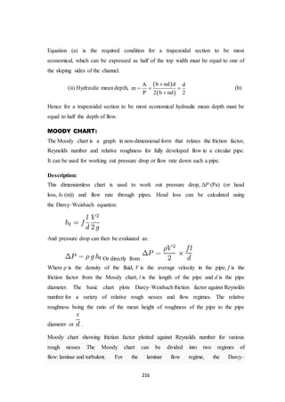 216
Equation (a) is the required condition for a trapezoidal section to be most
economical, which can be expressed as half of the top width must be equal to one of
the sloping sides of the channel.
(ii) Hydraulic mean depth,
 
 
b nd dA d
m
P 2 b nd 2

  

(b)
Hence for a trapezoidal section to be most economical hydraulic mean depth must be
equal to half the depth of flow.
MOODY CHART:
The Moody chart is a graph in non-dimensional form that relates the friction factor,
Reynolds number and relative roughness for fully developed flow in a circular pipe.
It can be used for working out pressure drop or flow rate down such a pipe.
Description:
This dimensionless chart is used to work out pressure drop, ΔP (Pa) (or head
loss, hf (m)) and flow rate through pipes. Head loss can be calculated using
the Darcy–Weisbach equation:
And pressure drop can then be evaluated as:
Or directly from
Where ρ is the density of the fluid, V is the average velocity in the pipe, f is the
friction factor from the Moody chart, l is the length of the pipe and d is the pipe
diameter. The basic chart plots Darcy–Weisbach friction factor against Reynolds
number for a variety of relative rough nesses and flow regimes. The relative
roughness being the ratio of the mean height of roughness of the pipe to the pipe
diameter or .
Moody chart showing friction factor plotted against Reynolds number for various
rough nesses The Moody chart can be divided into two regimes of
flow: laminar and turbulent. For the laminar flow regime, the Darcy–
 