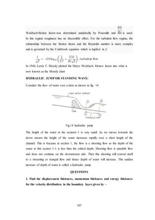 217
Weisbach friction factor was determined analytically by Poiseuille and is used.
In this regime roughness has no discernible effect. For the turbulent flow regime, the
relationship between the friction factor and the Reynolds number is more complex
and is governed by the Colebrook equation which is implicit in f:
In 1944, Lewis F. Moody plotted the Darcy–Weisbach friction factor into what is
now known as the Moody chart
HYDRAULIC JUMP OR STANDING WAVE:
Consider the flow of water over a dam as shown in fig. 14
Fig.14 hydraulic jump
The height of the water at the section1-1 is very small. As we moves towards the
down stream the height of the water increases rapidly over a short length of the
channel. This is because at section 1, the flow is a shooting flow as the depth of the
water at this section 1-1 is less than the critical depth. Shooting flow is unstable flow
and does not continue on the downstream side. Then this shooting will convert itself
to a streaming or tranquil flow and hence depth of water will increase. This sudden
increase of depth of water is called a hydraulic jump.
QUESTIONS
1. Find the displacement thickness, momentum thickness and energy thickness
for the velocity distribution in the boundary layer given by –
 