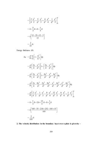 219
=
2 3 4 5
2 3 4
0
2 y 5 y 4 y 1 y
. . . .
2 3 4 5

 
   
    
=
5 1
. .
3 5
   
=
15 25 15 3
15
   
  
=
2
. .
15

Energy thickness ()
a =
2
20
u u
1 dy
U U
  
  
 

=
2 2
2 20
2y y 2y y
1 dy
     
                

=
2 2 4 3
2 2 4 30
2y y 4y y 4y
1 dy
  
            

=
3 5 4 2 4 6 2
3 5 4 2 4 6 50
2y 8y 2y 8y y 4y y 4y
dy
  
       
        

=
2 3 4 5 6 7
2 3 4 5 60
0
2 y 1 y 8 y 12 y 6 y 1 y
. . . . . .
2 3 4 5 6 7

  
     
      

=
1 12 1
. 2. .
3 5 7
    
=
105 35 210 252 105 15
105
     
   
=
2
105

2. The velocity distribution in the boundary layer over a plate is given by –
 