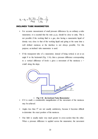 22
INCLINED TUBE MANOMETER:
 For accurate measurement of small pressure differences by an ordinary u-tube
manometer, it is essential that the ratio ρm/ρw should be close to unity. This is
not possible if the working fluid is a gas; also having a manometric liquid of
density very close to that of the working liquid and giving at the same time a
well defined meniscus at the interface is not always possible. For this
purpose, an inclined tube manometer is used.
 If the transparent tube of a manometer, instead of being vertical, is set at an
angle θ to the horizontal (Fig. 1.16), then a pressure difference corresponding
to a vertical difference of levels x gives a movement of the meniscus s =
x/sin𝜃 along the slope.
 Fig 1.16 An Inclined Tube Manometer
 If θ is small, a considerable mangnification of the movement of the meniscus
may be achieved.
 Angles less than 50 are not usually satisfactory, because it becomes difficult
to determine the exact position of the meniscus.
 One limb is usually made very much greater in cross-section than the other.
When a pressure difference is applied across the manometer, the movement
 
