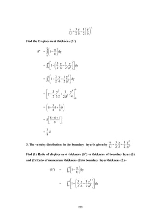 220
3
u 3 y 1 y
U 2 2
 
   
  
Find the Displacement thickness (*)
* =
0
u
1 dy
U

 
 
 

= 30
3 y 1 y
1 . . dy
2 2
   
      

=
2
20
3 y 1 y
1 . dy
2 2
  
     

=
2 4
2
0
3 y 1 y
y . .
2 5.2 42.

 
  
 
=
3 1
4
 
     
 
=
8 6 1
8
  
   
=
3
.
8

3. The velocity distribution in the boundary layer is given by
2
2
u 3 y 1 y
. . .
U 2 2
 
 
Find (1) Ratio of displacement thickness (*) to thickness of boundary layer ()
and (2) Ratio of momentum thickness () to boundary layer thickness () -
(*) =
0
u
1 dy
U
 
 
 

=
2
20
3 y 1 y
1 . dy
2 2
   
        

 