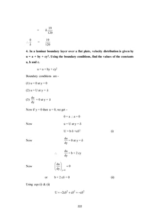 222
=
19
.
120




=
19
120
4. In a laminar boundary layer over a flat plate, velocity distribution is given by
u = a + by + cy2. Using the boundary conditions, find the values of the constants
a, b and c.
u = a + by + cy2
Boundary conditions are -
(1) u = 0 at y = 0
(2) u = U at y = 
(3)
du
dy
= 0 at y = 
Now if y = 0 then u = 0, we get -
0 = a a = 0
Now u = U at y = 
U = b +c2 (i)
Now
du
dy
= 0 at y = 

du
dy
= b + 2 cy
Now
y
du
0
dy 
 
 
 
or b + 2 c = 0 (ii)
Using eqn (i) & (ii)
2 2 2
U 2c c c       
 