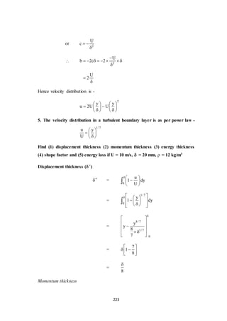 223
or 2
U
c  

 2
U
b 2c 2

       

U
2

Hence velocity distribution is -
2
y y
u 2U U
   
    
    
5. The velocity distribution in a turbulent boundary layer is as per power law -
1/ 7
u y
U
 
  
 
Find (1) displacement thickness (2) momentum thickness (3) energy thickness
(4) shape factor and (5) energy loss if U = 10 m/s, = 20 mm,  = 12 kg/m3
Displacement thickness (*)
* =
0
u
1 dy
U
 
 
 

=
1/7
0
y
1 dy
   
  
   

=
8/ 7
1/ 7
0
y
y
8
7

 
 
 
  
 
=
7
1
8
 
  
 
=
8

Momentum thickness
 