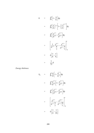 224
 =
0
u
1 dy
U
 
 
 

=
1/ 7
1/ 7
0
y y
1 dy
     
    
      

=
1/7 2/7
1/7 2/70
y y
dy
 
    

=
8/ 7 9/ 7
1/ 7
2/ 7
0
1 y y
.
8 9
.
7 7

 
 
 
 
 
=
7 7
8 9
 
  
 
=
7
.
72

Energy thickness
 =
2
20
u u
1 dy
U U
  
  
 

=
1/7 2/7
1/7 2/70
y y
1 dy
  
    

=
1/7 3/7
1/7 3/70
y y
dy
  
    

=
8/ 7 10/ 7
1/ 7 3/ 7
0
y y
8 10
. .
7 7

 
 
 
  
 
=
7 7
.
8 10
 
  
 
 