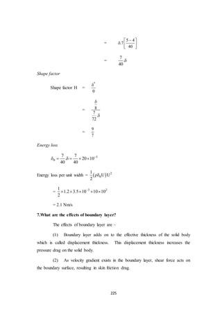 225
=
5 4
.7
40
 
  
 
=
7
.
40

Shape factor
Shape factor H =
*


= 8
7
.
72


=
9
7
Energy loss
37 7
. 20 10
40 40

     
Energy loss per unit width =   21
U U
2

= 3 21
1.2 3.5 10 10 10
2

    
= 2.1 Nm/s
7.What are the effects of boundary layer?
The effects of boundary layer are –
(1) Boundary layer adds on to the effective thickness of the solid body
which is called displacement thickness. This displacement thickness increases the
pressure drag on the solid body.
(2) As velocity gradient exists in the boundary layer, shear force acts on
the boundary surface, resulting in skin friction drag.
 