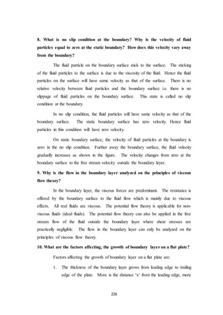 226
8. What is no slip condition at the boundary? Why is the velocity of fluid
particles equal to zero at the static boundary? How does this velocity vary away
from the boundary?
The fluid particle on the boundary surface stick to the surface. The sticking
of the fluid particles to the surface is due to the viscosity of the fluid. Hence the fluid
particles on the surface will have same velocity as that of the surface. There is no
relative velocity between fluid particles and the boundary surface i.e. there is no
slippage of fluid particles on the boundary surface. This state is called no slip
condition at the boundary.
In no slip condition, the fluid particles will have same velocity as that of the
boundary surface. The static boundary surface has zero velocity. Hence fluid
particles in this condition will have zero velocity.
On static boundary surface, the velocity of fluid particles at the boundary is
zero in the no slip condition. Further away the boundary surface, the fluid velocity
gradually increases as shown in the figure. The velocity changes from zero at the
boundary surface to the free stream velocity outside the boundary layer.
9. Why is the flow in the boundary layer analyzed on the principles of viscous
flow theory?
In the boundary layer, the viscous forces are predominant. The resistance is
offered by the boundary surface to the fluid flow which is mainly due to viscous
effects. All real fluids are viscous. The potential flow theory is applicable for non-
viscous fluids (ideal fluids). The potential flow theory can also be applied in the free
stream flow of the fluid outside the boundary layer where shear stresses are
practically negligible. The flow in the boundary layer can only be analyzed on the
principles of viscous flow theory.
10. What are the factors affecting, the growth of boundary layer on a flat plate?
Factors affecting the growth of boundary layer on a flat plate are:
1. The thickness of the boundary layer grows from leading edge to trailing
edge of the plate. More is the distance ‘x’ from the leading edge, more
 