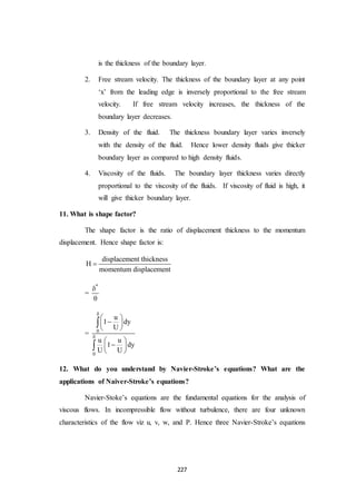 227
is the thickness of the boundary layer.
2. Free stream velocity. The thickness of the boundary layer at any point
‘x’ from the leading edge is inversely proportional to the free stream
velocity. If free stream velocity increases, the thickness of the
boundary layer decreases.
3. Density of the fluid. The thickness boundary layer varies inversely
with the density of the fluid. Hence lower density fluids give thicker
boundary layer as compared to high density fluids.
4. Viscosity of the fluids. The boundary layer thickness varies directly
proportional to the viscosity of the fluids. If viscosity of fluid is high, it
will give thicker boundary layer.
11. What is shape factor?
The shape factor is the ratio of displacement thickness to the momentum
displacement. Hence shape factor is:
displacement thickness
H
momentum displacement

=
*


= 0
0
u
1 dy
U
u u
1 dy
U U


 
 
 
 
 
 


12. What do you understand by Navier-Stroke’s equations? What are the
applications of Naiver-Stroke’s equations?
Navier-Stoke’s equations are the fundamental equations for the analysis of
viscous flows. In incompressible flow without turbulence, there are four unknown
characteristics of the flow viz u, v, w, and P. Hence three Navier-Stroke’s equations
 