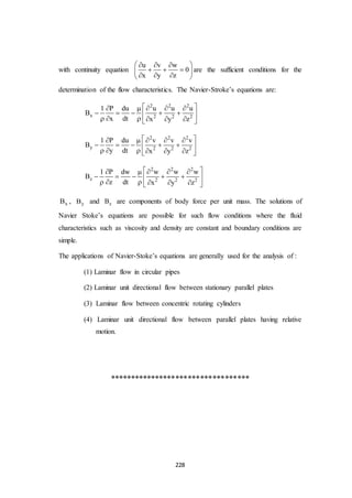 228
with continuity equation
u v w
0
x y z
   
   
   
are the sufficient conditions for the
determination of the flow characteristics. The Navier-Stroke’s equations are:
2 2 2
x 2 2 2
1 P du u u u
B
x dt x y z
     
     
      
2 2 2
y 2 2 2
1 P du v v v
B
y dt x y z
     
     
      
2 2 2
z 2 2 2
1 P dw w w w
B
z dt x y z
     
     
      
xB , yB and zB are components of body force per unit mass. The solutions of
Navier Stoke’s equations are possible for such flow conditions where the fluid
characteristics such as viscosity and density are constant and boundary conditions are
simple.
The applications of Navier-Stoke’s equations are generally used for the analysis of :
(1) Laminar flow in circular pipes
(2) Laminar unit directional flow between stationary parallel plates
(3) Laminar flow between concentric rotating cylinders
(4) Laminar unit directional flow between parallel plates having relative
motion.
**********************************
 