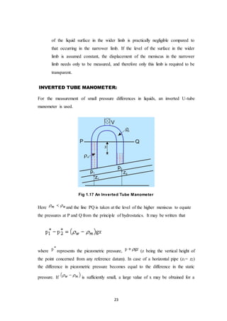 23
of the liquid surface in the wider limb is practically negligible compared to
that occurring in the narrower limb. If the level of the surface in the wider
limb is assumed constant, the displacement of the meniscus in the narrower
limb needs only to be measured, and therefore only this limb is required to be
transparent.
INVERTED TUBE MANOMETER:
For the measurement of small pressure differences in liquids, an inverted U-tube
manometer is used.
Fig 1.17 An Inverted Tube Manometer
Here and the line PQ is taken at the level of the higher meniscus to equate
the pressures at P and Q from the principle of hydrostatics. It may be written that
where represents the piezometric pressure, (z being the vertical height of
the point concerned from any reference datum). In case of a horizontal pipe (z1= z2)
the difference in piezometric pressure becomes equal to the difference in the static
pressure. If is sufficiently small, a large value of x may be obtained for a
 