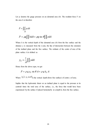 25
Let p denotes the gauge pressure on an elemental area dA. The resultant force F on
the area A is therefore
Where h is the vertical depth of the elemental area dA from the free surface and the
distance y is measured from the x-axis, the line of intersection between the extension
of the inclined plane and the free surface. The ordinate of the centre of area of the
plane surface A is defined as
Hence from the above eqns, we get
Where is the vertical depth (from free surface) of centre c of area.
Implies that the hydrostatic thrust on an inclined plane is equal to the pressure at its
centroid times the total area of the surface, i.e., the force that would have been
experienced by the surface if placed horizontally at a depth hc from the free surface.
 