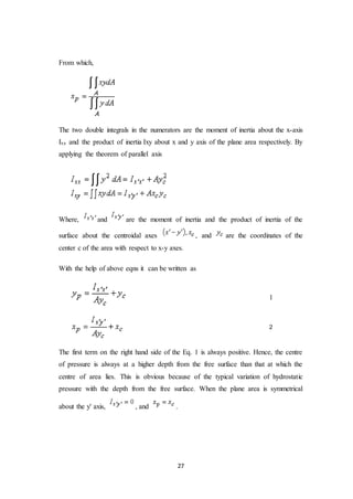 27
From which,
The two double integrals in the numerators are the moment of inertia about the x-axis
Ixx and the product of inertia Ixy about x and y axis of the plane area respectively. By
applying the theorem of parallel axis
Where, and are the moment of inertia and the product of inertia of the
surface about the centroidal axes , and are the coordinates of the
center c of the area with respect to x-y axes.
With the help of above eqns it can be written as
1
2
The first term on the right hand side of the Eq. 1 is always positive. Hence, the centre
of pressure is always at a higher depth from the free surface than that at which the
centre of area lies. This is obvious because of the typical variation of hydrostatic
pressure with the depth from the free surface. When the plane area is symmetrical
about the y' axis, , and .
 