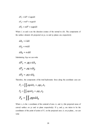 29
Where l, m and n are the direction cosines of the normal to dA. The components of
the surface element dA projected on yz, xz and xy planes are, respectively
Substituting Eqs we can write
Therefore, the components of the total hydrostatic force along the coordinate axes are
Where zc is the z coordinate of the centroid of area Ax and Ay (the projected areas of
curved surface on yz and xz plane respectively). If zp and yp are taken to be the
coordinates of the point of action of Fx on the projected area Ax on yz plane, , we can
write
 