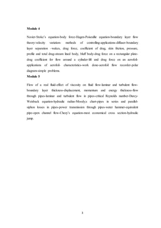 3
Module 4
Navier-Stoke’s equation-body force-Hagen-Poiseullie equation-boundary layer flow
theory-velocity variation- methods of controlling-applications-diffuser-boundary
layer separation –wakes, drag force, coefficient of drag, skin friction, pressure,
profile and total drag-stream lined body, bluff body-drag force on a rectangular plate-
drag coefficient for flow around a cylinder-lift and drag force on an aerofoil-
applications of aerofoil- characteristics-work done-aerofoil flow recorder-polar
diagram-simple problems.
Module 5
Flow of a real fluid-effect of viscosity on fluid flow-laminar and turbulent flow-
boundary layer thickness-displacement, momentum and energy thickness-flow
through pipes-laminar and turbulent flow in pipes-critical Reynolds number-Darcy-
Weisback equation-hydraulic radius-Moody;s chart-pipes in series and parallel-
siphon losses in pipes-power transmission through pipes-water hammer-equivalent
pipe-open channel flow-Chezy’s equation-most economical cross section-hydraulic
jump.
 