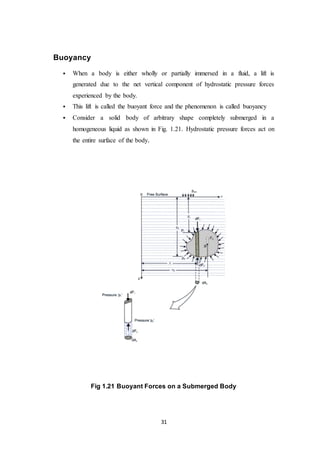 31
Buoyancy
 When a body is either wholly or partially immersed in a fluid, a lift is
generated due to the net vertical component of hydrostatic pressure forces
experienced by the body.
 This lift is called the buoyant force and the phenomenon is called buoyancy
 Consider a solid body of arbitrary shape completely submerged in a
homogeneous liquid as shown in Fig. 1.21. Hydrostatic pressure forces act on
the entire surface of the body.
Fig 1.21 Buoyant Forces on a Submerged Body
 