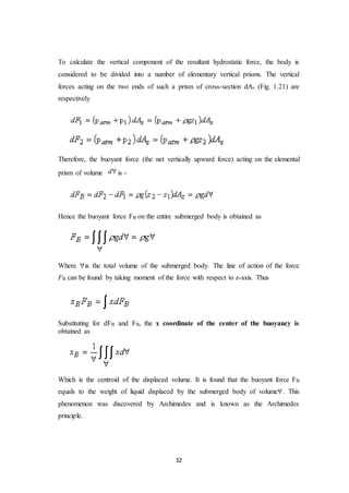 32
To calculate the vertical component of the resultant hydrostatic force, the body is
considered to be divided into a number of elementary vertical prisms. The vertical
forces acting on the two ends of such a prism of cross-section dAz (Fig. 1.21) are
respectively
Therefore, the buoyant force (the net vertically upward force) acting on the elemental
prism of volume is -
Hence the buoyant force FB on the entire submerged body is obtained as
Where is the total volume of the submerged body. The line of action of the force
FB can be found by taking moment of the force with respect to z-axis. Thus
Substituting for dFB and FB, the x coordinate of the center of the buoyancy is
obtained as
Which is the centroid of the displaced volume. It is found that the buoyant force FB
equals to the weight of liquid displaced by the submerged body of volume . This
phenomenon was discovered by Archimedes and is known as the Archimedes
principle.
 