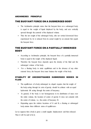 33
ARCHIMEDES PRINCIPLE
THE BUOYANT FORCE ON A SUBMERGED BODY
 The Archimedes principle states that the buoyant force on a submerged body
is equal to the weight of liquid displaced by the body, and acts vertically
upward through the centroid of the displaced volume.
 Thus the net weight of the submerged body, (the net vertical downward force
experienced by it) is reduced from its actual weight by an amount that equals
the buoyant force.
THE BUOYANT FORCE ON A PARTIALLY IMMERSED
BODY
 According to Archimedes principle, the buoyant force of a partially immersed
body is equal to the weight of the displaced liquid.
 Therefore the buoyant force depends upon the density of the fluid and the
submerged volume of the body.
 For a floating body in static equilibrium and in the absence of any other
external force, the buoyant force must balance the weight of the body
STABILITY OF UNCONSTRAINED SUBMERGED BODIES IN
FLUID
 The equilibrium of a body submerged in a liquid requires that the weight of
the body acting through its cetre of gravity should be colinear with an equal
hydrostatic lift acting through the centre of buoyancy.
 In general, if the body is not homogeneous in its distribution of mass over
the entire volume, the location of centre of gravity G does not coincide with
the centre of volume, i.e., the centre of buoyancy B.
 Depending upon the relative locations of G and B, a floating or submerged
body attains three different states of equilibrium-
Let us suppose that a body is given a small angular displacement and then released.
Then it will be said to be in
 