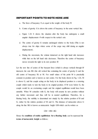 37
IMPORTANT POINTS TO NOTE HERE ARE
a. The force of buoyancy FB is equal to the weight of the body W
b. Centre of gravity G is above the centre of buoyancy in the same vertical line.
c. Figure 1.26 b shows the situation after the body has undergone a small
angular displacement 𝜃 with respect to the vertical axis.
d. The centre of gravity G remains unchanged relative to the body (This is not
always true for ships where some of the cargo may shift during an angular
displacement).
e. During the movement, the volume immersed on the right hand side increases
while that on the left hand side decreases. Therefore the centre of buoyancy
moves towards the right to its new position B'.
Let the new line of action of the buoyant force (which is always vertical) through B'
intersects the axis BG (the old vertical line containing the centre of gravity G and the
old centre of buoyancy B) at M. For small values of the point M is practically
constant in position and is known as met centre. For the body shown in Fig. 1.26, M
is above G, and the couple acting on the body in its displaced position is a restoring
couple which tends to turn the body to its original position. If M were below G, the
couple would be an overturning couple and the original equilibrium would have been
unstable. When M coincides with G, the body will assume its new position without
any further movement and thus will be in neutral equilibrium. Therefore, for a
floating body, the stability is determined not simply by the relative position of B and
G, rather by the relative position of M and G. The distance of metacentre above G
along the line BG is known as metacentric height GM which can be written as
GM = BM -BG
Hence the condition of stable equilibrium for a floating body can be expressed in
terms of metacentric height as follows:
 