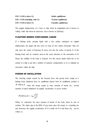 38
GM > 0 (M is above G) Stable equilibrium
GM = 0 (M coinciding with G) Neutral equilibrium
GM < 0 (M is below G) Unstable equilibrium
The angular displacement of a boat or ship about its longitudinal axis is known as
'rolling' while that about its transverse axis is known as "pitching".
FLOATING BODIES CONTAINING LIQUID
If a floating body carrying liquid with a free surface undergoes an angular
displacement, the liquid will also move to keep its free surface horizontal. Thus not
only does the centre of buoyancy B move, but also the centre of gravity G of the
floating body and its contents move in the same direction as the movement of B.
Hence the stability of the body is reduced. For this reason, liquid which has to be
carried in a ship is put into a number of separate compartments so as to minimize its
movement within the ship.
PERIOD OF OSCILLATION
The restoring couple caused by the buoyant force and gravity force acting on a
floating body displaced from its equilibrium placed from its equilibrium position is
. Since the torque equals to mass moment of inertia (i.e., second
moment of mass) multiplied by angular acceleration, it can be written
Where IM represents the mass moment of inertia of the body about its axis of
rotation. The minus sign in the RHS of eqn arises since the torque is a retarding one
and decreases the angular acceleration. If θ is small, sin θ=θ and hence Eq. can be
written as
 