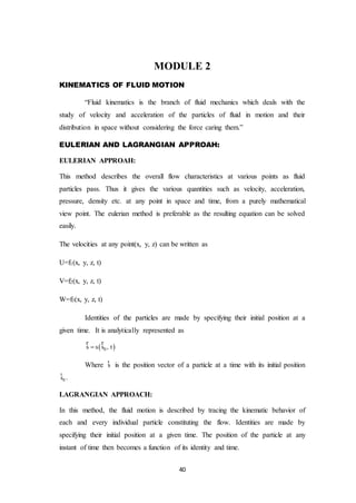 40
MODULE 2
KINEMATICS OF FLUID MOTION
“Fluid kinematics is the branch of fluid mechanics which deals with the
study of velocity and acceleration of the particles of fluid in motion and their
distribution in space without considering the force caring them.”
EULERIAN AND LAGRANGIAN APPROAH:
EULERIAN APPROAH:
This method describes the overall flow characteristics at various points as fluid
particles pass. Thus it gives the various quantities such as velocity, acceleration,
pressure, density etc. at any point in space and time, from a purely mathematical
view point. The eulerian method is preferable as the resulting equation can be solved
easily.
The velocities at any point(x, y, z) can be written as
U=f1(x, y, z, t)
V=f2(x, y, z, t)
W=f3(x, y, z, t)
Identities of the particles are made by specifying their initial position at a
given time. It is analytically represented as
 0s s s , t
r r
Where s
r
is the position vector of a particle at a time with its initial position
0s
r
.
LAGRANGIAN APPROACH:
In this method, the fluid motion is described by tracing the kinematic behavior of
each and every individual particle constituting the flow. Identities are made by
specifying their initial position at a given time. The position of the particle at any
instant of time then becomes a function of its identity and time.
 