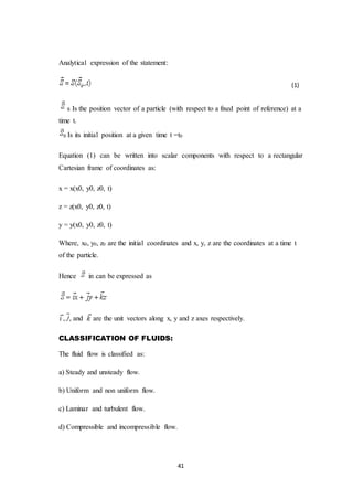 41
Analytical expression of the statement:
(1)
s Is the position vector of a particle (with respect to a fixed point of reference) at a
time t.
Is its initial position at a given time t =t0
Equation (1) can be written into scalar components with respect to a rectangular
Cartesian frame of coordinates as:
x = x(x0, y0, z0, t)
z = z(x0, y0, z0, t)
y = y(x0, y0, z0, t)
Where, x0, y0, z0 are the initial coordinates and x, y, z are the coordinates at a time t
of the particle.
Hence in can be expressed as
, , and are the unit vectors along x, y and z axes respectively.
CLASSIFICATION OF FLUIDS:
The fluid flow is classified as:
a) Steady and unsteady flow.
b) Uniform and non uniform flow.
c) Laminar and turbulent flow.
d) Compressible and incompressible flow.
 