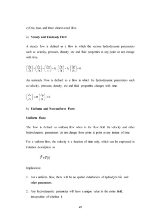 42
e) One, two, and three dimensional flow.
a) Steady and Unsteady Flow:
A steady flow is defined as a flow in which the various hydrodynamic parameters
such as velocity, pressure, density, etc and fluid properties at any point do not change
with time.
u v p
0; 0, 0
t t t t t
             
             
            
An unsteady Flow is defined as a flow in which the hydrodynamic parameters such
as velocity, pressure, density, etc and fluid properties changes with time.
v p
0 0
t t
    
    
    
b) Uniform and Non-uniform Flow:
Uniform Flow:
The flow is defined as uniform flow when in the flow field the velocity and other
hydrodynamic parameters do not change from point to point at any instant of time
For a uniform flow, the velocity is a function of time only, which can be expressed in
Eulerian description as
Implication:
1. For a uniform flow, there will be no spatial distribution of hydrodynamic and
other parameters.
2. Any hydrodynamic parameter will have a unique value in the entire field,
irrespective of whether it
 