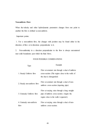 43
Non-uniform Flow:
When the velocity and other hydrodynamic parameters changes from one point to
another the flow is defined as non-uniform.
Important points:
1. For a non-uniform flow, the changes with position may be found either in the
direction of flow or in directions perpendicular to it.
2. Non-uniformity in a direction perpendicular to the flow is always encountered
near solid boundaries past which the fluid flows.
FOUR POSSIBLE COMBINATIONS
Type Example
1. Steady Uniform flow
Flow at constant rate through a duct of uniform
cross-section (The region close to the walls of
the duct is disregarded)
2. Steady non-uniform flow
Flow at constant rate through a duct of non-
uniform cross-section (tapering pipe)
3. Unsteady Uniform flow
Flow at varying rates through a long straight
pipe of uniform cross-section. (Again the
region close to the walls is ignored.)
4. Unsteady non-uniform
flow
Flow at varying rates through a duct of non-
uniform cross-section.
 