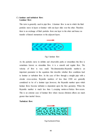 44
C) laminar and turbulent flow:
Laminar flow:
This term is generally used in pipe flow. A laminar flow is one in which the fluid
particles move in layers or laminar with one layer slide over the other. Therefore
there is no exchange of fluid particles from one layer to the other and hence no
transfer of lateral momentum to the adjacent layers.
Fig.1 laminar flow
As the particles move in definite and observable paths or streamlines this flow is
sometimes known as streamline flow. it is a smooth and regular flow. The
velocity of flow is very small. The dimensionless Reynolds number is an
important parameter in the equations that describe whether flow conditions lead
to laminar or turbulent flow. In the case of flow through a straight pipe with a
circular cross-section, Reynolds numbers of less than 2300 are generally
considered to be of a laminar type .however, the Reynolds number upon which
laminar flows become turbulent is dependent upon the flow geometry. When the
Reynolds number is much less than 1, creeping motion or Stokes flow occurs.
This is an extreme case of laminar flow where viscous (friction) effects are much
greater than inertial forces.
Turbulent flow:
Fig.2 turbulent flow
 