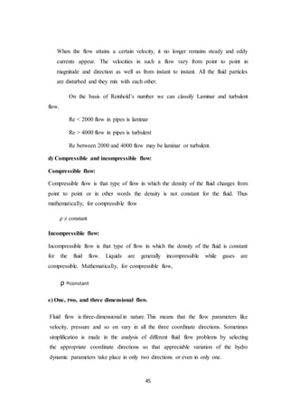 45
When the flow attains a certain velocity, it no longer remains steady and eddy
currents appear. The velocities in such a flow vary from point to point in
magnitude and direction as well as from instant to instant. All the fluid particles
are disturbed and they mix with each other.
On the basis of Reinhold’s number we can classify Laminar and turbulent
flow.
Re < 2000 flow in pipes is laminar
Re > 4000 flow in pipes is turbulent
Re between 2000 and 4000 flow may be laminar or turbulent.
d) Compressible and incompressible flow:
Compressible flow:
Compressible flow is that type of flow in which the density of the fluid changes from
point to point or in other words the density is not constant for the fluid. Thus
mathematically, for compressible flow
ρ ≠ constant
Incompressible flow:
Incompressible flow is that type of flow in which the density of the fluid is constant
for the fluid flow. Liquids are generally incompressible while gases are
compressible. Mathematically, for compressible flow,
ρ =constant
e) One, two, and three dimensional flow.
Fluid flow is three-dimensional in nature. This means that the flow parameters like
velocity, pressure and so on vary in all the three coordinate directions. Sometimes
simplification is made in the analysis of different fluid flow problems by selecting
the appropriate coordinate directions so that appreciable variation of the hydro
dynamic parameters take place in only two directions or even in only one.
 