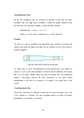 46
One-dimensional flow:
All the flow parameters may be expressed as functions of time and one space
coordinate only. The single space coordinate is usually the distance measured along
the centre-line (not necessarily straight) in which the fluid is flowing.
Mathematically, u = f(x), v = 0,  = 0
Where u, v,  are velocity components in x, y and z directions.
Example:
The flow in a pipe is considered one-dimensional when variations of pressure and
velocity occur along the length of the pipe, but any variation over the cross-section is
assumed negligible.
Fig.3 One-dimensional ideal flow along a pipe
In reality, flow is never one-dimensional because viscosity causes the velocity to
decrease to zero at the solid boundaries. If however, the non uniformity of the actual
flow is not too great, valuable results may often be obtained from “one dimensional
analysis” .The average values of the flow parameters at any given section
(perpendicular to the flow) are assumed to be applied to the entire flow at that
section.
Two-dimensional flow:
All the flow parameters are functions of time and two space coordinates (say x and
y). No variation in z direction. The same streamline patterns are found in all planes
perpendicular to z direction at any instant.
 