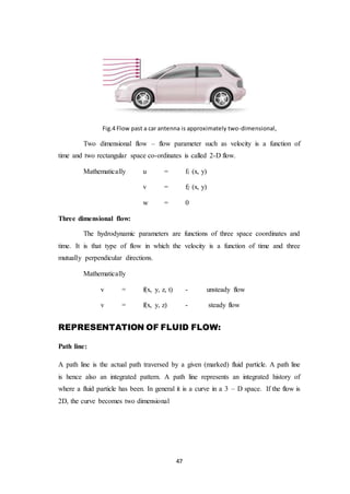 47
Fig.4 Flow past a car antenna is approximately two-dimensional,
Two dimensional flow – flow parameter such as velocity is a function of
time and two rectangular space co-ordinates is called 2-D flow.
Mathematically u = f1 (x, y)
v = f2 (x, y)
w = 0
Three dimensional flow:
The hydrodynamic parameters are functions of three space coordinates and
time. It is that type of flow in which the velocity is a function of time and three
mutually perpendicular directions.
Mathematically
v = f(x, y, z, t) - unsteady flow
v = f(x, y, z) - steady flow
REPRESENTATION OF FLUID FLOW:
Path line:
A path line is the actual path traversed by a given (marked) fluid particle. A path line
is hence also an integrated pattern. A path line represents an integrated history of
where a fluid particle has been. In general it is a curve in a 3 – D space. If the flow is
2D, the curve becomes two dimensional
 