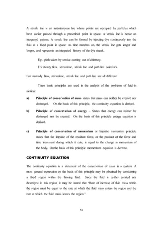 51
A streak line is an instantaneous line whose points are occupied by particles which
have earlier passed through a prescribed point in space. A streak line is hence an
integrated pattern. A streak line can be formed by injecting dye continuously into the
fluid at a fixed point in space. As time marches on, the streak line gets longer and
longer, and represents an integrated history of the dye streak.
Eg:- path taken by smoke coming out of chimney.
For steady flow, streamline, streak line and path line coincides.
For unsteady flow, streamline, streak line and path line are all different
Three basic principles are used in the analysis of the problems of fluid in
motion:
a) Principle of conservation of mass states that mass can neither be created nor
destroyed. On the basis of this principle, the continuity equation is derived.
b) Principle of conservation of energy – States that energy can neither be
destroyed nor be created. On the basis of this principle energy equation is
derived.
c) Principle of conservation of momentum or Impulse momentum principle
states that the impulse of the resultant force, or the product of the force and
time increment during which it cuts, is equal to the change in momentum of
the body. On the basis of this principle momentum equation is derived.
CONTINUITY EQUATION
The continuity equation is a statement of the conservation of mass in a system. A
most general expression on the basis of this principle may be obtained by considering
a fixed region within the flowing fluid. Since the fluid is neither created nor
destroyed in this region, it may be stated that “Rate of increase of fluid mass within
the region must be equal to the rate at which the fluid mass enters the region and the
rate at which the fluid mass leaves the region.”
 