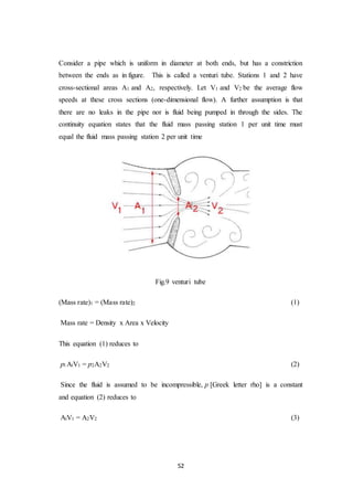 52
Consider a pipe which is uniform in diameter at both ends, but has a constriction
between the ends as in figure. This is called a venturi tube. Stations 1 and 2 have
cross-sectional areas A1 and A2, respectively. Let V1 and V2 be the average flow
speeds at these cross sections (one-dimensional flow). A further assumption is that
there are no leaks in the pipe nor is fluid being pumped in through the sides. The
continuity equation states that the fluid mass passing station 1 per unit time must
equal the fluid mass passing station 2 per unit time
Fig.9 venturi tube
(Mass rate)1 = (Mass rate)2 (1)
Mass rate = Density x Area x Velocity
This equation (1) reduces to
pl AlV1 = p2A2V2 (2)
Since the fluid is assumed to be incompressible, p [Greek letter rho] is a constant
and equation (2) reduces to
AlV1 = A2V2 (3)
 