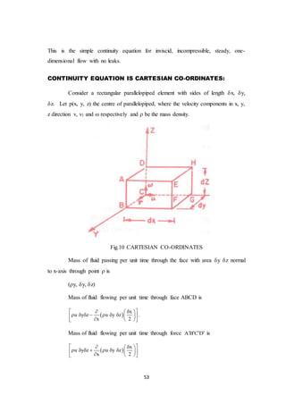 53
This is the simple continuity equation for inviscid, incompressible, steady, one-
dimensional flow with no leaks.
CONTINUITY EQUATION IS CARTESIAN CO-ORDINATES:
Consider a rectangular parallelopiped element with sides of length x, y,
z. Let p(x, y, z) the centre of parallelopiped, where the velocity components in x, y,
z direction v, v1 and  respectively and  be the mass density.
Fig.10 CARTESIAN CO-ORDINATES
Mass of fluid passing per unit time through the face with area y z normal
to x-axis through point  is
(y, y, z)
Mass of fluid flowing per unit time through face ABCD is
 
x
u y z u y z
x 2
   
            
.
Mass of fluid flowing per unit time through force A B C D    is
 
x
u y z u y z
x 2
   
            
 