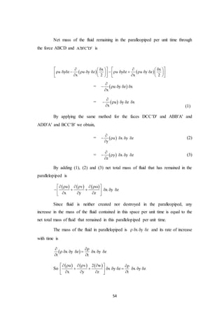 54
Net mass of the fluid remaining in the paralleopiped per unit time through
the force ABCD and A B C D    is
   
x x
u y z u y z u y z u y z
x 2 x 2
         
                           
=  u y z x
x

    

=  u y z x
x

    
 (1)
By applying the same method for the faces DCCD and ABBA and
ADDA and BCCB we obtain,
=  u x y z
y

    

(2)
=  y x y z
z

    

(3)
By adding (1), (2) and (3) net total mass of fluid that has remained in the
parallelopiped is
     u v
x y z
x y z
      
      
   
Since fluid is neither created nor destroyed in the paralleopiped, any
increase in the mass of the fluid contained in this space per unit time is equal to the
net total mass of fluid that remained in this parallelopiped per unit time.
The mass of the fluid in parallelopiped is x y z    and its rate of increase
with time is
 x y z x y z
t t
 
       
 
So
     u v 2 w
x y z x y z
x y z t
      
         
    
 