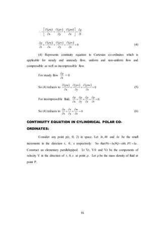 55
     u v
x y z t
       
    
    
     y v v
0
t x y z
     
   
   
(4)
(4) Represents continuity equation in Cartesian co-ordinates which is
applicable for steady and unsteady flow, uniform and non-uniform flow and
compressible as well as incompressible flow.
For steady flow
t


= 0
So (4) reduces to
     u v w
0
x y z
     
  
  
(5)
For incompressible fluid, 0
x y z t
   
   
   
So (4) reduces to
u v w
0
x y z
  
  
  
(6)
CONTINUITY EQUATION IN CYLINDRICAL POLAR CO-
ORDINATES:
Consider any point p(r, , 2) in space. Let r,  and z be the small
increments in the direction r, , z respectively. So that 1PS r PQ r , PT z      .
Construct an elementary parallelopiped. Lt Vr, V and Vz be the components of
velocity V in the direction of r, , z at point . Let be the mass density of fluid at
point P.
 