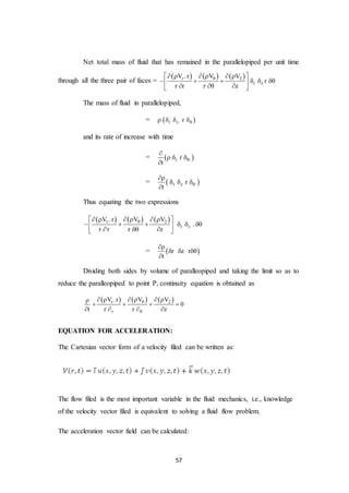 57
Net total mass of fluid that has remained in the parallelopiped per unit time
through all the three pair of faces =
     r 2
r z
VV . r V
r
r r r z
     
      
   
The mass of fluid in parallelopiped,
=  r z r    
and its rate of increase with time
=  r r
t


  

=  r z r
t


  

Thus equating the two expressions
     r 2
r z
VV . r V
.
r r r z
     
      
   
=  r z r
t

  

Dividing both sides by volume of paralleopiped and taking the limit so as to
reduce the paralleopiped to point P, continuity equation is obtained as
     r 2
r
VV .r V
0
t r r z


    
   
   
EQUATION FOR ACCELERATION:
The Cartesian vector form of a velocity filed can be written as:
The flow filed is the most important variable in the fluid mechanics, i.e., knowledge
of the velocity vector filed is equivalent to solving a fluid flow problem.
The acceleration vector field can be calculated:
 