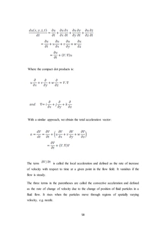 58
Where the compact dot products is:
With a similar approach, we obtain the total acceleration vector:
The term is called the local acceleration and defined as the rate of increase
of velocity with respect to time at a given point in the flow field. It vanishes if the
flow is steady.
The three terms in the parentheses are called the convective acceleration and defined
as the rate of change of velocity due to the change of position of fluid particles in a
fluid flow. It rises when the particles move through regions of spatially varying
velocity, e.g. nozzle.
 