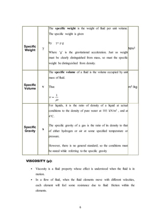 6
Specific
Weight
γ
The specific weight is the weight of fluid per unit volume.
The specific weight is given
by γ= ρ g
Where ‘g’ is the gravitational acceleration. Just as weight
must be clearly distinguished from mass, so must the specific
weight be distinguished from density.
N/m3
Specific
Volume
v
The specific volume of a fluid is the volume occupied by unit
mass of fluid.
Thus m3 /kg
Specific
Gravity
s
For liquids, it is the ratio of density of a liquid at actual
conditions to the density of pure water at 101 kN/m2 , and at
4°C.
The specific gravity of a gas is the ratio of its density to that
of either hydrogen or air at some specified temperature or
pressure.
However, there is no general standard; so the conditions must
be stated while referring to the specific gravity
VISCOSITY (µ):
 Viscosity is a fluid property whose effect is understood when the fluid is in
motion.
 In a flow of fluid, when the fluid elements move with different velocities,
each element will feel some resistance due to fluid friction within the
elements.
 