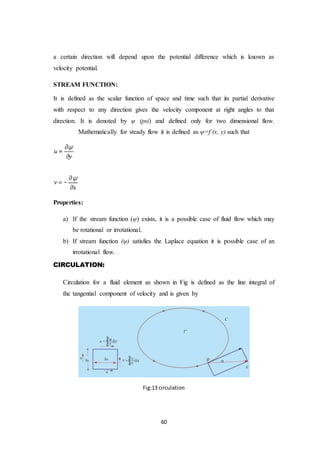 60
a certain direction will depend upon the potential difference which is known as
velocity potential.
STREAM FUNCTION:
It is defined as the scalar function of space and time such that its partial derivative
with respect to any direction gives the velocity component at right angles to that
direction. It is denoted by ψ (psi) and defined only for two dimensional flow.
Mathematically for steady flow it is defined as ψ=f (x, y) such that
Properties:
a) If the stream function (ψ) exists, it is a possible case of fluid flow which may
be rotational or irrotational.
b) If stream function (ψ) satisfies the Laplace equation it is possible case of an
irrotational flow.
CIRCULATION:
Circulation for a fluid element as shown in Fig is defined as the line integral of
the tangential component of velocity and is given by
Fig:13 circulation
 