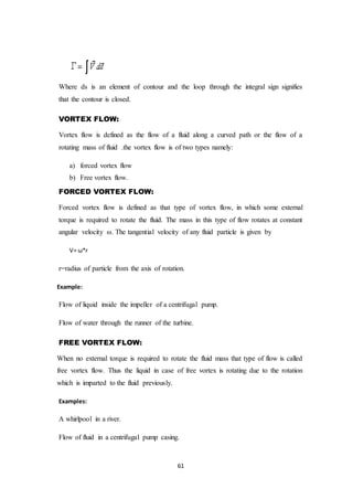 61
Where ds is an element of contour and the loop through the integral sign signifies
that the contour is closed.
VORTEX FLOW:
Vortex flow is defined as the flow of a fluid along a curved path or the flow of a
rotating mass of fluid .the vortex flow is of two types namely:
a) forced vortex flow
b) Free vortex flow.
FORCED VORTEX FLOW:
Forced vortex flow is defined as that type of vortex flow, in which some external
torque is required to rotate the fluid. The mass in this type of flow rotates at constant
angular velocity ω. The tangential velocity of any fluid particle is given by
V= ω*r
r=radius of particle from the axis of rotation.
Example:
Flow of liquid inside the impeller of a centrifugal pump.
Flow of water through the runner of the turbine.
FREE VORTEX FLOW:
When no external torque is required to rotate the fluid mass that type of flow is called
free vortex flow. Thus the liquid in case of free vortex is rotating due to the rotation
which is imparted to the fluid previously.
Examples:
A whirlpool in a river.
Flow of fluid in a centrifugal pump casing.
 