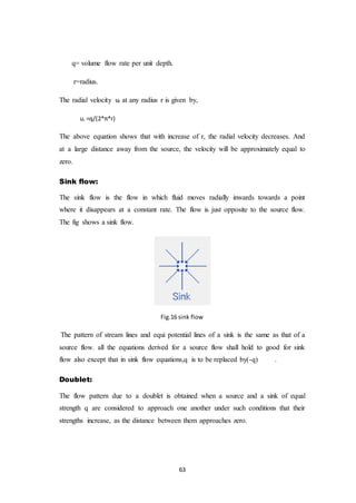 63
q= volume flow rate per unit depth.
r=radius.
The radial velocity ur at any radius r is given by,
ur =q/(2*π*r)
The above equation shows that with increase of r, the radial velocity decreases. And
at a large distance away from the source, the velocity will be approximately equal to
zero.
Sink flow:
The sink flow is the flow in which fluid moves radially inwards towards a point
where it disappears at a constant rate. The flow is just opposite to the source flow.
The fig shows a sink flow.
Fig.16 sink flow
The pattern of stream lines and equi potential lines of a sink is the same as that of a
source flow. all the equations derived for a source flow shall hold to good for sink
flow also except that in sink flow equations,q is to be replaced by(-q) .
Doublet:
The flow pattern due to a doublet is obtained when a source and a sink of equal
strength q are considered to approach one another under such conditions that their
strengths increase, as the distance between them approaches zero.
 