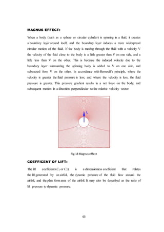 65
MAGNUS EFFECT:
When a body (such as a sphere or circular cylinder) is spinning in a fluid, it creates
a boundary layer around itself, and the boundary layer induces a more widespread
circular motion of the fluid. If the body is moving through the fluid with a velocity V
the velocity of the fluid close to the body is a little greater than V on one side, and a
little less than V on the other. This is because the induced velocity due to the
boundary layer surrounding the spinning body is added to V on one side, and
subtracted from V on the other. In accordance with Bernoulli's principle, where the
velocity is greater the fluid pressure is less; and where the velocity is less, the fluid
pressure is greater. This pressure gradient results in a net force on the body, and
subsequent motion in a direction perpendicular to the relative velocity vector
Fig.18 Magnus effect
COEFFICENT OF LIFT:
The lift coefficient (CL or CZ) is a dimensionless coefficient that relates
the lift generated by an airfoil, the dynamic pressure of the fluid flow around the
airfoil, and the plan form area of the airfoil. It may also be described as the ratio of
lift pressure to dynamic pressure.
 