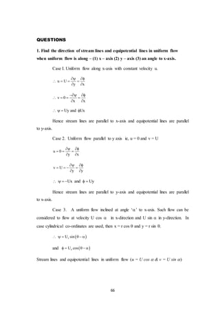 66
QUESTIONS
1. Find the direction of stream lines and equipotential lines in uniform flow
when uniform flow is along – (1) x – axis (2) y – axis (3) an angle to x-axis.
Case I. Uniform flow along x-axis with constant velocity u.
u U
y x
 
   
 
v 0
x x
 
   
 
Uy and Ux   
Hence stream lines are parallel to x-axis and equipotential lines are parallel
to y-axis.
Case 2. Uniform flow parallel to y axis ie, u = 0 and v = U
u 0
y x
 
  
 
v U
y y
 
   
 
Ux    and Uy 
Hence stream lines are parallel to y-axis and equipotential lines are parallel
to x-axis.
Case 3. A uniform flow inclined at angle ‘’ to x-axis. Such flow can be
considered to flow at velocity U cos  in x-direction and U sin  in y-direction. In
case cylindrical co-ordinates are used, then x = r cos  and y = r sin .
 rU sin     
and  rU cos    
Stream lines and equipotential lines in uniform flow (u = U cos  & v = U sin )
 