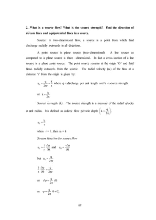 67
2. What is a source flow? What is the source strength? Find the direction of
stream lines and equipotential lines in a source.
Source: In two-dimensional flow, a source is a point from which fluid
discharge radially outwards in all directions.
A point source is plane source (two-dimensional). A line source as
compared to a plane source is three –dimensional. In fact a cross-section of a line
source is a plane point source. The point source remains at the origin ‘O’ and fluid
flows radially outwards from the source. The radial velocity (ur) of the flow at a
distance ‘r’ from the origin is given by:
r
q k
u
2 r r
 

where q = discharge per unit length and k = source strength.
or
q
k
2


Source strength (k). The source strength is a measure of the radial velocity
at unit radius. It is defined as volume flow per unit depth
q
k
2
 
 
 
.
r
k
u
r

when r = 1, then ur = k
Stream function for source flow
r
I
u
r



and u



but r
q
u
2 r


1 q
r 2 r


 
or
q
2
  

or 1
q
C
2
   

 