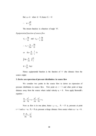68
But 0  when  = 0, hence C1 = 0
q
2

  

The stream function is a function of angle ‘’.
Equipotential function of source flow
rU
r



and
1
U
r




r
q
u
2 r r

  
 
q 1
or . r
2 r
  

q r
2 r

 
 
q
logr
2
 

Hence equipotential function is the function of ‘r’ (the distance from the
source origin)
3. Derive an expression of pressure distribution in source flow
We consider two points in the source flow to derive an expression of
pressure distribution in source flow. First point at r = 1 and other point at large
distance away from the source where radial velocity ur = 0. Now apply Bernoulli’s
equation –
2 2 2
1 1 2 2
1 2
p u p u
z z
g 2g g 2g
    
 
Now as flow is in one plane, hence 1 2z z , P1 = P. ie, pressure at point
r = 1 and u1 = ur. P2 = P0 ie, pressure at large distance from source where u2 = ur = 0.
2
0 rP P u
g 2g



 