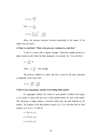 69
2
r
0
u
P P
2

  
Now r
q
u
2 r


2
0
q
P P
2 2 r
  
    
 
2
2 2
q
8 r



Hence the pressure increases inversely proportional to the square of the
radius from the source.
4. What is a sink flow? What is the pressure variation in a sink flow?
A sink is a source with a negative strength. Fluid flows radially inwards in a
plane towards a point where the fluid disappears at a constant rate. For a sink flow –
r
q
u kr
2 r

 

where
q
k
2



= sink strength
The pressure variation in a plane sink flow is given by the same expression
as applicable in the source flow –
2 2
0 2 2 2
k q
P P
2r 8 r
 
  

5.What is the Langrangian method of describing fluid motion?
In Langrangian method, the motion of each particle is defined with respect
to its location in space and time from a fixed position before the start of the motion.
The movement of single particle is observed which gives the path followed by the
particle. The position of the fluid particle in space (x, y, z) at any time from its fixed
position (a, b, c) at t = 0, shall be
x = f1(a, b, c, t)
y = f2 (a, b, c, t)
z = f3 (a, b, c, t)
 