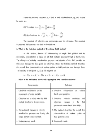 70
From the position, velocities, u, v and w and acceleration ax, ay, and az can
be given as -
(1) Velocities
x y x
u ,v & w
t t t
  
  
  
(2) Accelerations
2 2 2
x y z2 2 2
x y x
a ,a &a
t t t
  
  
  
The resultant of velocities and acceleration can be calculated. The resultant
of pressure and densities can also be worked out.
6. What is the Eulerian method of describing fluid motion?
In this method, instead of concentrating on single fluid particle and its
movement, concentration is made on all fluid particles passing through a fixed point.
The changes of velocity, acceleration, pressure and density of the fluid particles as
they pass through the fixed point are observed. Hence the Eulerian method describes
the overall flow characteristics at various points as fluid particles pass through them.
The velocity at any point (x, y, z) can be given as
u = f1(x, y, z, t), v = f2(x, y, z, t), w = f3(x, y, z, t)
7. What is the difference between Langrangian and Eulerian method?
Langrangian Eulerian
1. Observer concentrates on the
movement of single particle.
2. Observer has to move with the fluid
particle to observe its movement.
3. The path and changes in velocity,
acceleration, pressure and density of a
single particle are described.
4. Not commonly used.
1. Observer concentrates on various
fixed point particles
2. Observer remains stationary and
observes changes in the fluid
parameters at the fixed point only.
3. The method describes the overall flow
characteristics at various points as
fluid particles pass.
4. Commonly used.
 