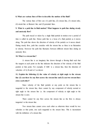 71
8. What are various lines of flow to describe the motion of the fluid?
The various lines of flow are: (1) path line, (2) stream line, (3) stream tube,
(4) streak line or filament line and (5) potential lines.
9. What is a path line in fluid motion? What happens to path line during steady
and unsteady flow?
The path traced or taken by a single fluid particle in motion over a period of
time is called its path line. Hence path line is a locus of a fluid particle as it moves
along. The path line shows the direction of velocity of the particle as it moves ahead.
During steady flow, path line concides with the stream line as there is no fluctuation
in velocity. However the path line fluctuates between different stream lines during an
unsteady flow.
10. What is a stream line?
A stream line is an imaginary line drawn through a flowing fluid such that
the tangent at each point on the line indicates the direction of the velocity of the fluid
particle at that point. For example, if ABC is a stream line, then the direction of
velocities of A, B and is C as shown
11. Explain the following (1) the value of velocity at right angle to the stream
line (2) can there be any flow across the stream line and (3) can two stream lines
cross each other?
Since velocity of the fluid particle at any point on the stream line is
tangential to the stream line, there cannot by any component of velocity normal or
right angle to the stream line i.e. the component of velocity at right angle to the
stream line is zero.
There cannot be any flow across the stream line as the flow is always
tangential to the stream line.
Two stream lines cannot cross each other as otherwise there would be two
velocities at that point, one each tangential to the stream lines. This is inconsistent
with the definition of a stream line.
 