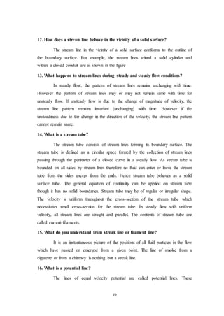 72
12. How does a stream line behave in the vicinity of a solid surface?
The stream line in the vicinity of a solid surface conforms to the outline of
the boundary surface. For example, the stream lines ariund a solid cylinder and
within a closed conduit are as shown in the figure
13. What happens to stream lines during steady and steady flow conditions?
In steady flow, the pattern of stream lines remains unchanging with time.
However the pattern of stream lines may or may not remain same with time for
unsteady flow. If unsteady flow is due to the change of magnitude of velocity, the
stream line pattern remains invariant (unchanging) with time. However if the
unsteadiness due to the change in the direction of the velocity, the stream line pattern
cannot remain same.
14. What is a stream tube?
The stream tube consists of stream lines forming its boundary surface. The
stream tube is defined as a circular space formed by the collection of stream lines
passing through the perimeter of a closed curve in a steady flow. As stream tube is
bounded on all sides by stream lines therefore no fluid can enter or leave the stream
tube from the sides except from the ends. Hence stream tube behaves as a solid
surface tube. The general equation of continuity can be applied on stream tube
though it has no solid boundaries. Stream tube may be of regular or irregular shape.
The velocity is uniform throughout the cross-section of the stream tube which
necessitates small cross-section for the stream tube. In steady flow with uniform
velocity, all stream lines are straight and parallel. The contents of stream tube are
called current-filaments.
15. What do you understand from streak line or filament line?
It is an instantaneous picture of the positions of all fluid particles in the flow
which have passed or emerged from a given point. The line of smoke from a
cigarette or from a chimney is nothing but a streak line.
16. What is a potential line?
The lines of equal velocity potential are called potential lines. These
 